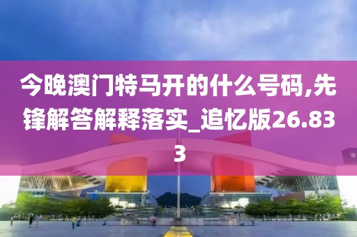 今晚澳门特马开的什么号码,先锋解答解释落实_追忆版26.833