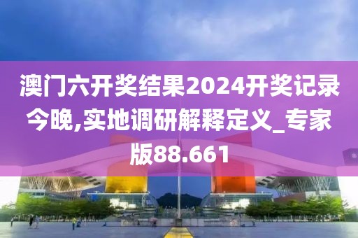 澳门六开奖结果2024开奖记录今晚,实地调研解释定义_专家版88.661