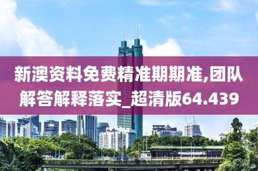 新澳资料免费精准期期准,团队解答解释落实_超清版64.439
