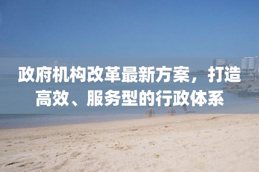 政府机构改革最新方案，打造高效、服务型的行政体系
