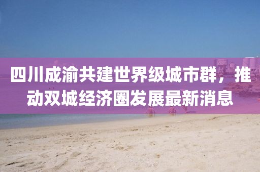 四川成渝共建世界级城市群，推动双城经济圈发展最新消息