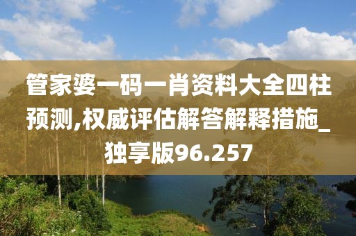 管家婆一码一肖资料大全四柱预测,权威评估解答解释措施_独享版96.257