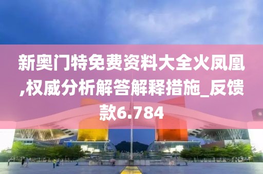 新奥门特免费资料大全火凤凰,权威分析解答解释措施_反馈款6.784