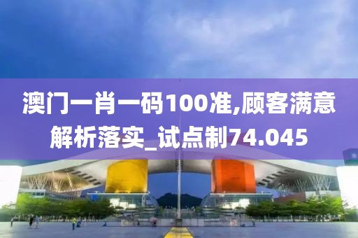 澳门一肖一码100准,顾客满意解析落实_试点制74.045