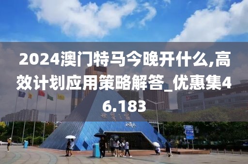 2024澳门特马今晚开什么,高效计划应用策略解答_优惠集46.183