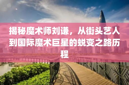 揭秘魔术师刘谦，从街头艺人到国际魔术巨星的蜕变之路历程