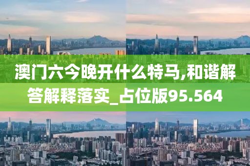 澳门六今晚开什么特马,和谐解答解释落实_占位版95.564
