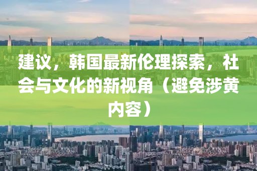 建议，韩国最新伦理探索，社会与文化的新视角（避免涉黄内容）