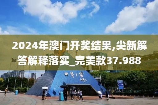2024年澳门开奖结果,尖新解答解释落实_完美款37.988