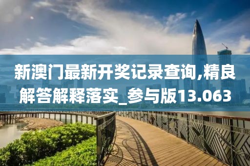 新澳门最新开奖记录查询,精良解答解释落实_参与版13.063