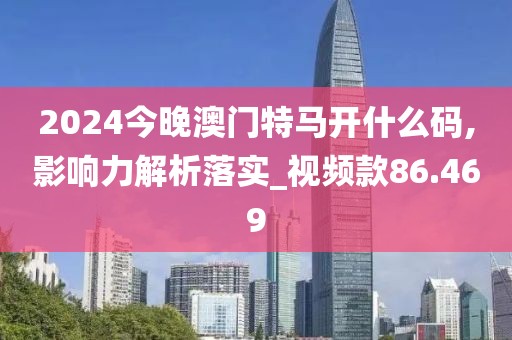 2024今晚澳门特马开什么码,影响力解析落实_视频款86.469
