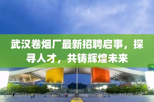 武汉卷烟厂最新招聘启事，探寻人才，共铸辉煌未来