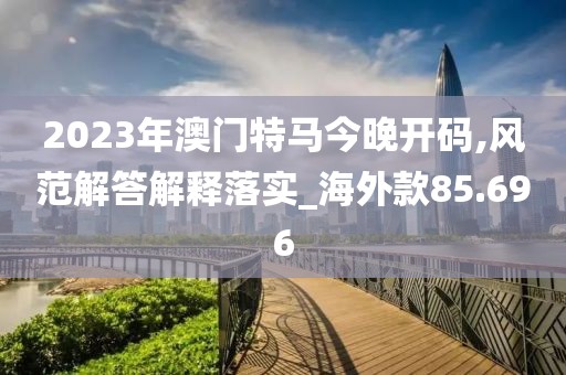 2023年澳门特马今晚开码,风范解答解释落实_海外款85.696