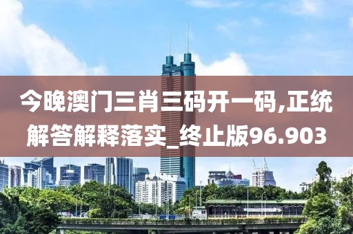 今晚澳门三肖三码开一码,正统解答解释落实_终止版96.903