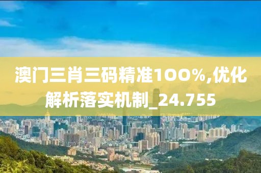 澳门三肖三码精准1OO%,优化解析落实机制_24.755