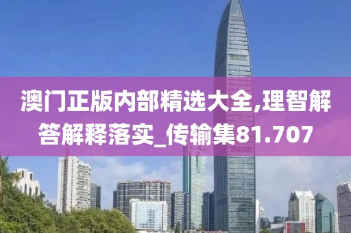 澳门正版内部精选大全,理智解答解释落实_传输集81.707