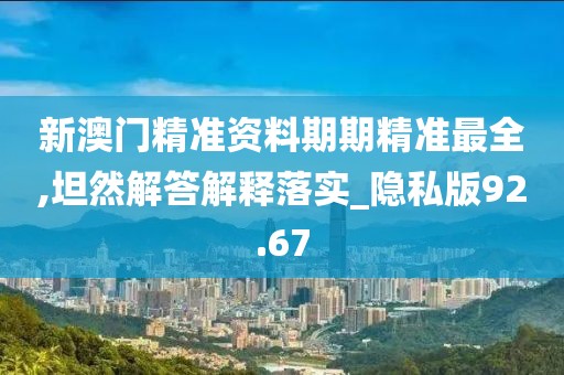 新澳门精准资料期期精准最全,坦然解答解释落实_隐私版92.67