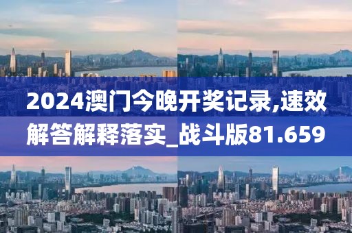 2024澳门今晚开奖记录,速效解答解释落实_战斗版81.659