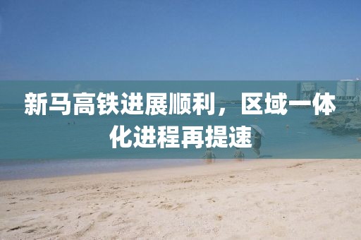 新马高铁进展顺利，区域一体化进程再提速