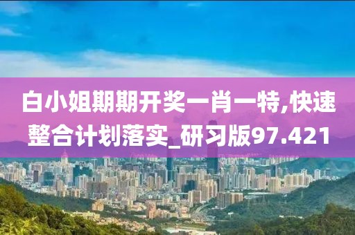 白小姐期期开奖一肖一特,快速整合计划落实_研习版97.421