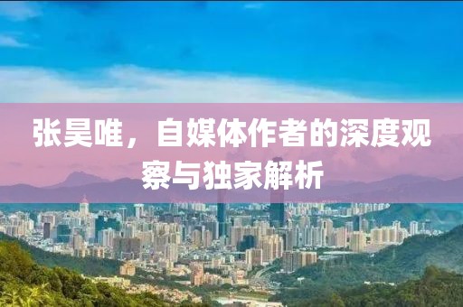 张昊唯，自媒体作者的深度观察与独家解析