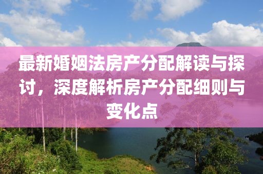 最新婚姻法房产分配解读与探讨，深度解析房产分配细则与变化点