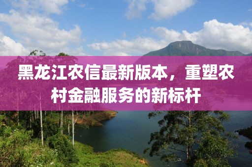 黑龙江农信最新版本，重塑农村金融服务的新标杆