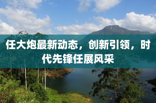任大炮最新动态，创新引领，时代先锋任展风采