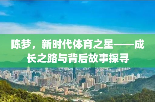陈梦，新时代体育之星——成长之路与背后故事探寻