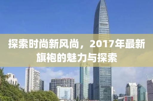 探索时尚新风尚，2017年最新旗袍的魅力与探索