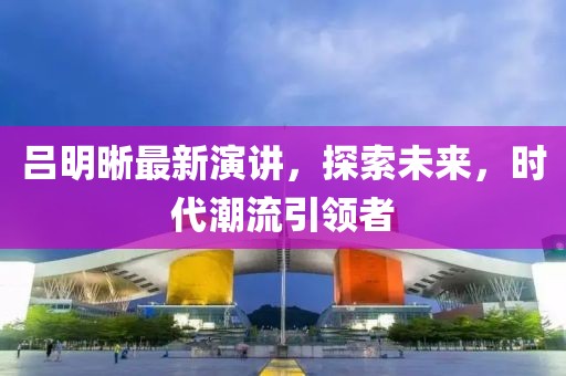 吕明晰最新演讲，探索未来，时代潮流引领者