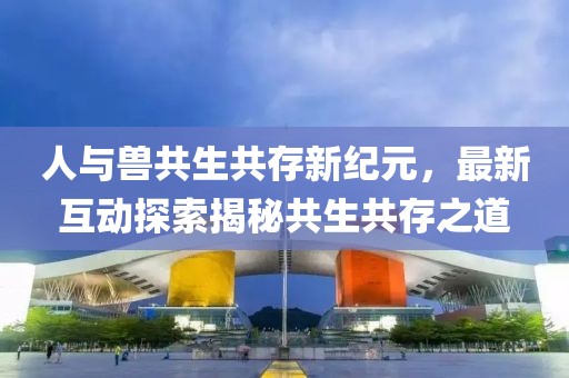 人与兽共生共存新纪元，最新互动探索揭秘共生共存之道