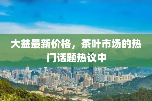 大益最新价格，茶叶市场的热门话题热议中
