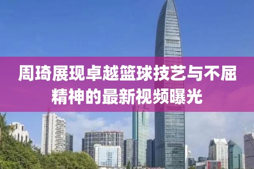 周琦展现卓越篮球技艺与不屈精神的最新视频曝光