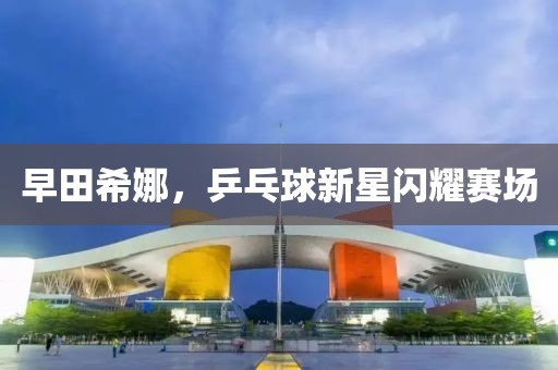 早田希娜，乒乓球新星闪耀赛场