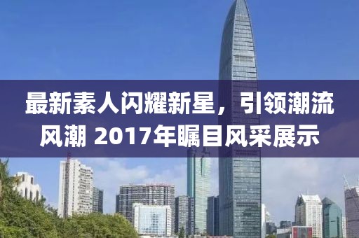 最新素人闪耀新星，引领潮流风潮 2017年瞩目风采展示