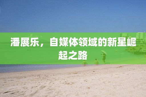 潘展乐，自媒体领域的新星崛起之路