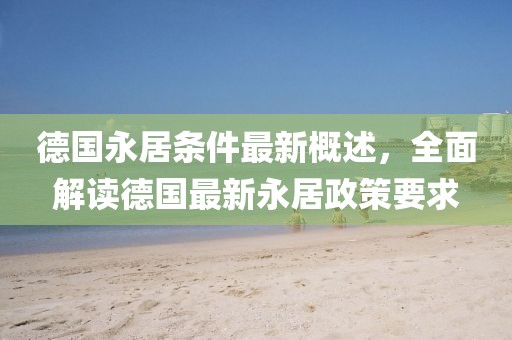 德国永居条件最新概述，全面解读德国最新永居政策要求