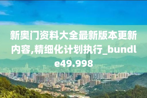 新奥门资料大全最新版本更新内容,精细化计划执行_bundle49.998