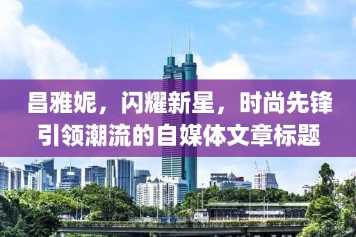 昌雅妮，闪耀新星，时尚先锋引领潮流的自媒体文章标题