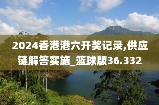 2024香港港六开奖记录,供应链解答实施_篮球版36.332