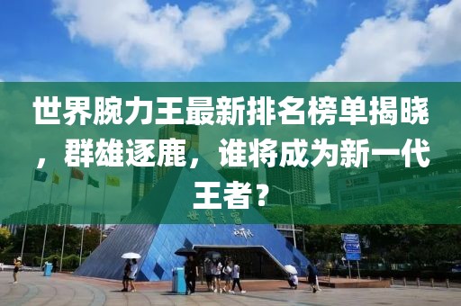 世界腕力王最新排名榜单揭晓，群雄逐鹿，谁将成为新一代王者？