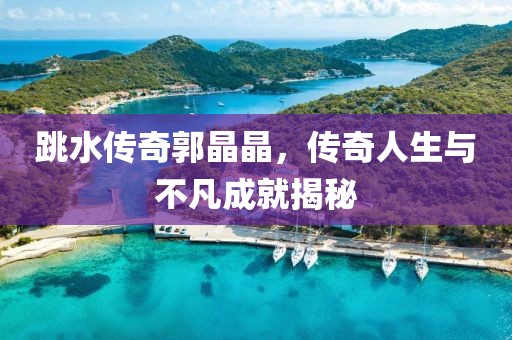 跳水传奇郭晶晶，传奇人生与不凡成就揭秘