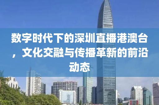 数字时代下的深圳直播港澳台，文化交融与传播革新的前沿动态