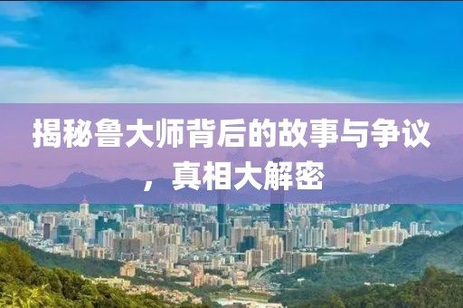 揭秘鲁大师背后的故事与争议，真相大解密