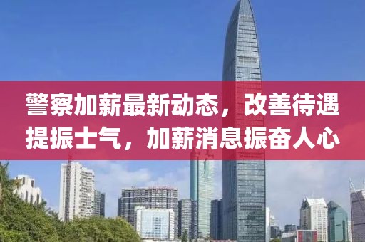 警察加薪最新动态，改善待遇提振士气，加薪消息振奋人心