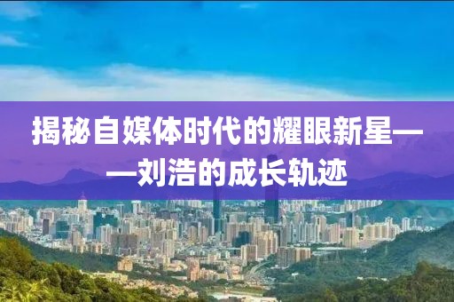 揭秘自媒体时代的耀眼新星——刘浩的成长轨迹