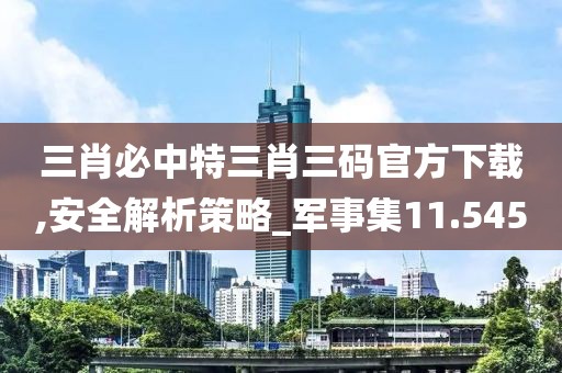 三肖必中特三肖三码官方下载,安全解析策略_军事集11.545