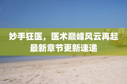 妙手狂医，医术巅峰风云再起最新章节更新速递
