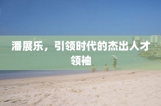 潘展乐，引领时代的杰出人才领袖